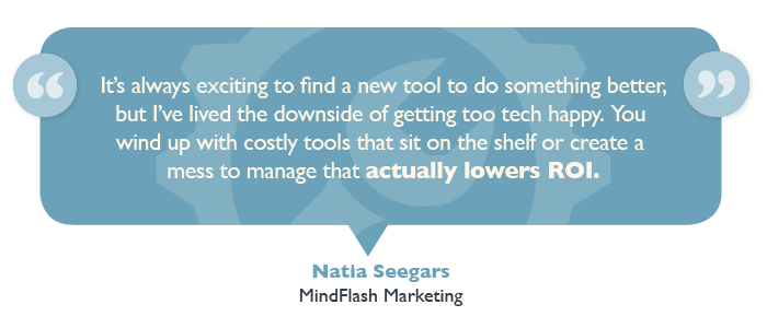 “It's always exciting to find a new tool to do something better, but I've lived the downside of getting too tech happy,” said Natia Seegars, Mindflash Marketing Senior Manager of Demand Generation and head of Marketing. “You wind up with costly tools that sit on the shelf or create a mess to manage that actually lowers ROI.”